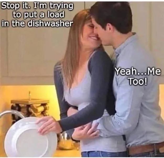 Stop it. I'm trying to put a load in the dishwasher...